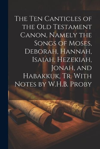 Cover image for The Ten Canticles of the Old Testament Canon, Namely the Songs of Moses, Deborah, Hannah, Isaiah, Hezekiah, Jonah, and Habakkuk, Tr. With Notes by W.H.B. Proby