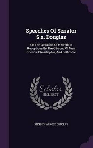 Speeches of Senator S.A. Douglas: On the Occasion of His Public Receptions by the Citizens of New Orleans, Philadelphia, and Baltimore