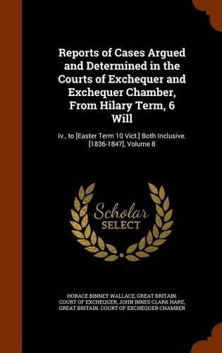 Reports of Cases Argued and Determined in the Courts of Exchequer and Exchequer Chamber, from Hilary Term, 6 Will: IV., to [Easter Term 10 Vict.] Both Inclusive. [1836-1847], Volume 8