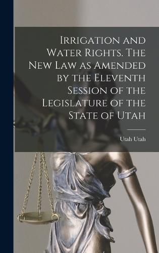 Cover image for Irrigation and Water Rights. The new law as Amended by the Eleventh Session of the Legislature of the State of Utah