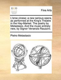 Cover image for L'Eroe Cinese; A New Serious Opera, as Performed at the King's Theatre in the Hay-Market. the Poetry by Metastasio. and the Music Entirely New, by Signor Venanzio Rauzzini.