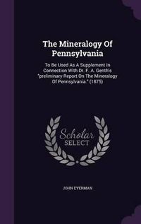 Cover image for The Mineralogy of Pennsylvania: To Be Used as a Supplement in Connection with Dr. F. A. Genth's Preliminary Report on the Mineralogy of Pennsylvania. (1875)