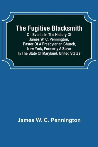 The Fugitive Blacksmith or, Events in the History of James W. C. Pennington, Pastor of a Presbyterian Church, New York, Formerly a Slave in the State of Maryland, United States