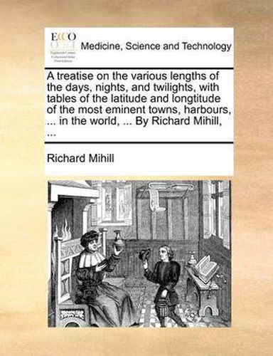 Cover image for A Treatise on the Various Lengths of the Days, Nights, and Twilights, with Tables of the Latitude and Longtitude of the Most Eminent Towns, Harbours, ... in the World, ... by Richard Mihill, ...