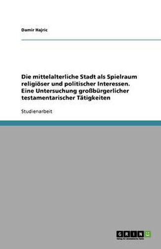 Cover image for Die mittelalterliche Stadt als Spielraum religioeser und politischer Interessen. Eine Untersuchung grossburgerlicher testamentarischer Tatigkeiten