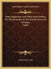 Cover image for Some Huguenot and Other Early Settlers on the Kennebec in Thsome Huguenot and Other Early Settlers on the Kennebec in the Present Town of Dresden (1892) E Present Town of Dresden (1892)