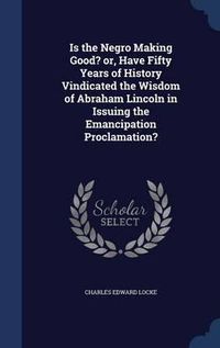 Cover image for Is the Negro Making Good? Or, Have Fifty Years of History Vindicated the Wisdom of Abraham Lincoln in Issuing the Emancipation Proclamation?