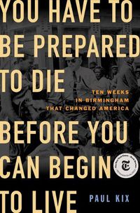 Cover image for You Have to Be Prepared to Die Before You Can Begin to Live: Ten Weeks in Birmingham That Changed America