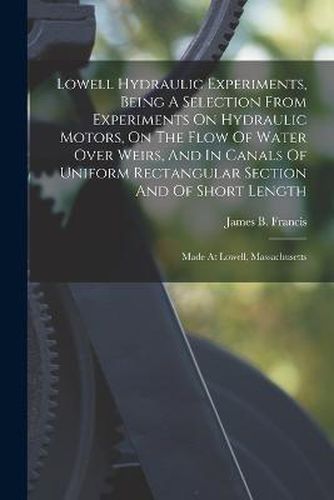 Lowell Hydraulic Experiments, Being A Selection From Experiments On Hydraulic Motors, On The Flow Of Water Over Weirs, And In Canals Of Uniform Rectangular Section And Of Short Length