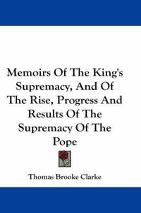 Cover image for Memoirs of the King's Supremacy, and of the Rise, Progress and Results of the Supremacy of the Pope