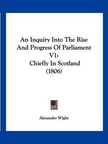 An Inquiry Into the Rise and Progress of Parliament V1: Chiefly in Scotland (1806)