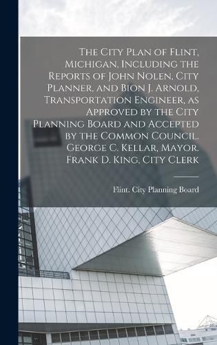 The City Plan of Flint, Michigan, Including the Reports of John Nolen, City Planner, and Bion J. Arnold, Transportation Engineer, as Approved by the City Planning Board and Accepted by the Common Council. George C. Kellar, Mayor. Frank D. King, City Clerk