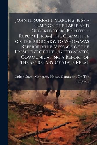 Cover image for John H. Surratt. March 2, 1867. -- Laid on the Table and Ordered to be Printed ... Report [from] the Committee on the Judiciary, to Whom was Referred the Message of the President of the United States, Communicating a Report of the Secretary of State Relat