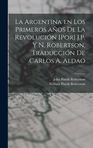 Cover image for La Argentina en los primeros anos de la revolucion [por] J.P. y N. Robertson. Traduccion de Carlos A. Aldao