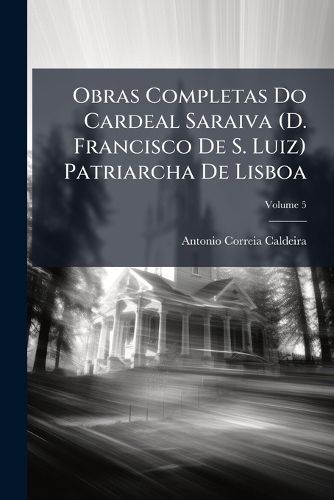 Cover image for Obras Completas Do Cardeal Saraiva (D. Francisco de S. Luiz) Patriarcha de Lisboa: Precedidas de Uma Introduco Pelo Marquez de Rezende, Volume 5