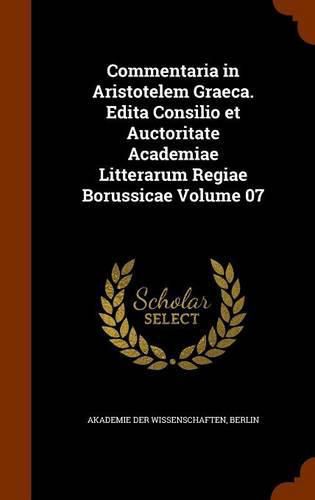 Commentaria in Aristotelem Graeca. Edita Consilio Et Auctoritate Academiae Litterarum Regiae Borussicae Volume 07