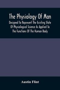 Cover image for The Physiology Of Man; Designed To Represent The Existing State Of Physiological Science As Applied To The Functions Of The Human Body