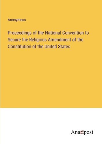 Cover image for Proceedings of the National Convention to Secure the Religious Amendment of the Constitution of the United States