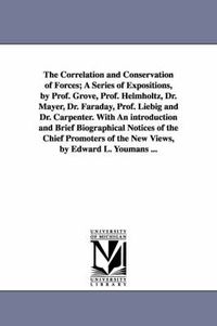 Cover image for The Correlation and Conservation of Forces; A Series of Expositions, by Prof. Grove, Prof. Helmholtz, Dr. Mayer, Dr. Faraday, Prof. Liebig and Dr. Carpenter. With An introduction and Brief Biographical Notices of the Chief Promoters of the New Views, by Edward