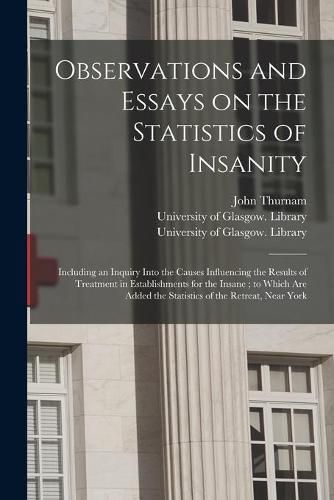 Observations and Essays on the Statistics of Insanity [electronic Resource]: Including an Inquiry Into the Causes Influencing the Results of Treatment in Establishments for the Insane; to Which Are Added the Statistics of the Retreat, Near York