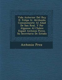 Cover image for Vida Anterior del Rey D. Felipe II: Atribuida Comunmente Al Abad de San Real, y Por Algunos Al C Lebre Espa Ol Antonio Perez, Su Secretario de Estado