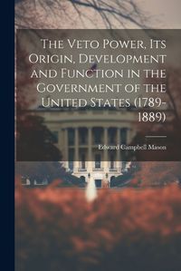 Cover image for The Veto Power, its Origin, Development and Function in the Government of the United States (1789-1889)