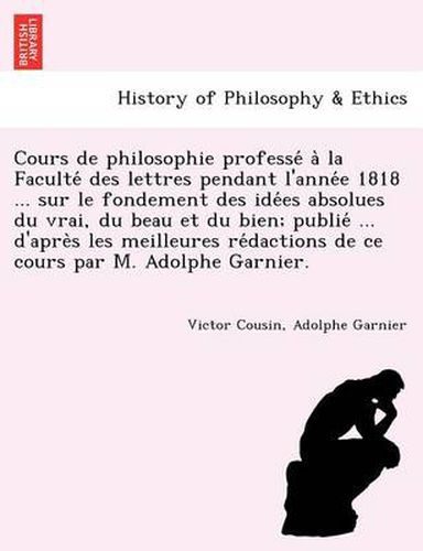 Cover image for Cours de philosophie professe  a  la Faculte  des lettres pendant l'anne e 1818 ... sur le fondement des ide es absolues du vrai, du beau et du bien; publie  ... d'apre s les meilleures re dactions de ce cours par M.