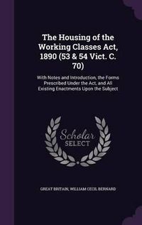 Cover image for The Housing of the Working Classes ACT, 1890 (53 & 54 Vict. C. 70): With Notes and Introduction, the Forms Prescribed Under the ACT, and All Existing Enactments Upon the Subject