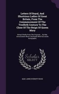 Cover image for Letters of Royal, and Illustrious Ladies of Great Britain, from the Commencement of the Twelfeth Century to the Close of the Reign of Queen Mary: Edited Chiefly from the Originals ... by Mar. Anne Everett Wood. Illustrated with Fac-Simile Autographs,