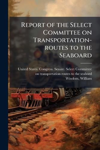 Cover image for Report of the Select Committee on Transportation-routes to the Seaboard