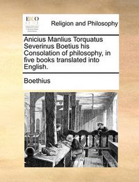 Cover image for Anicius Manlius Torquatus Severinus Boetius His Consolation of Philosophy, in Five Books Translated Into English.