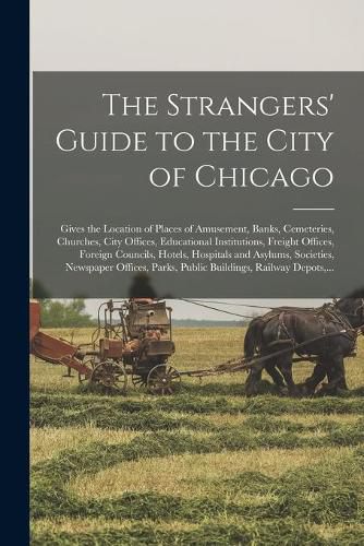 Cover image for The Strangers' Guide to the City of Chicago: Gives the Location of Places of Amusement, Banks, Cemeteries, Churches, City Offices, Educational Institutions, Freight Offices, Foreign Councils, Hotels, Hospitals and Asylums, Societies, Newspaper...