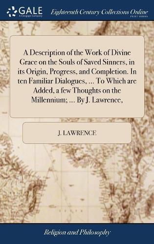 Cover image for A Description of the Work of Divine Grace on the Souls of Saved Sinners, in its Origin, Progress, and Completion. In ten Familiar Dialogues, ... To Which are Added, a few Thoughts on the Millennium; ... By J. Lawrence,