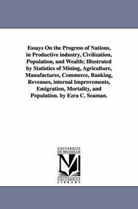 Cover image for Essays On the Progress of Nations, in Productive industry, Civilization, Population, and Wealth; Illustrated by Statistics of Mining, Agriculture, Manufactures, Commerce, Banking, Revenues, internal Improvements, Emigration, Mortality, and Population. by E