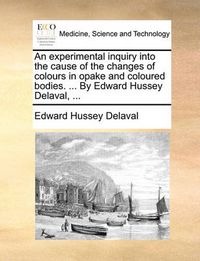 Cover image for An Experimental Inquiry Into the Cause of the Changes of Colours in Opake and Coloured Bodies. ... by Edward Hussey Delaval, ...