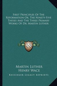 Cover image for First Principles of the Reformation Or, the Ninety-Five Theses and the Three Primary Works of Dr. Martin Luther