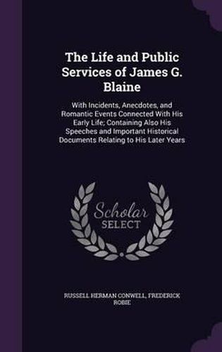 Cover image for The Life and Public Services of James G. Blaine: With Incidents, Anecdotes, and Romantic Events Connected with His Early Life; Containing Also His Speeches and Important Historical Documents Relating to His Later Years