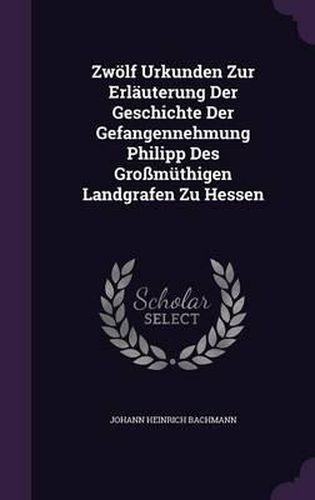 Cover image for Zwolf Urkunden Zur Erlauterung Der Geschichte Der Gefangennehmung Philipp Des Grossmuthigen Landgrafen Zu Hessen