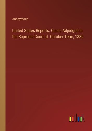 United States Reports. Cases Adjudged in the Supreme Court at October Term, 1889