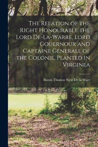 Cover image for The Relation of the Right Honourable the Lord De-La-Warre, Lord Gouernour and Captaine Generall of the Colonie, Planted in Virginea