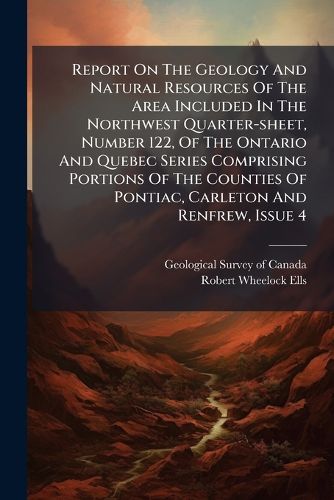 Cover image for Report On The Geology And Natural Resources Of The Area Included In The Northwest Quarter-sheet, Number 122, Of The Ontario And Quebec Series Comprising Portions Of The Counties Of Pontiac, Carleton And Renfrew, Issue 4