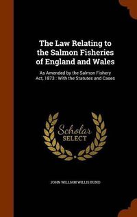 Cover image for The Law Relating to the Salmon Fisheries of England and Wales: As Amended by the Salmon Fishery ACT, 1873: With the Statutes and Cases