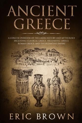 Ancient Greece: A Concise Overview of the Greek History and Mythology Including Classical Greece, Hellenistic Greece, Roman Greece and The Byzantine Empire