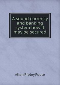 Cover image for A sound currency and banking system how it may be secured