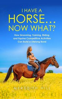 Cover image for I Have a Horse... Now What: How Grooming, Training, Riding, and Equine Competitive Activities Can Build a Lifelong Bond