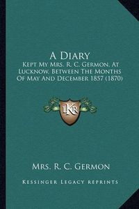 Cover image for A Diary: Kept My Mrs. R. C. Germon, at Lucknow, Between the Months of May and December 1857 (1870)