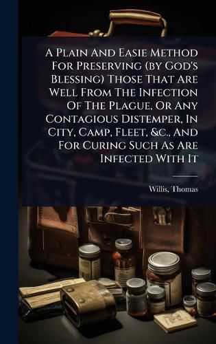 Cover image for A Plain And Easie Method For Preserving (by God's Blessing) Those That Are Well From The Infection Of The Plague, Or Any Contagious Distemper, In City, Camp, Fleet, &c., And For Curing Such As Are Infected With It
