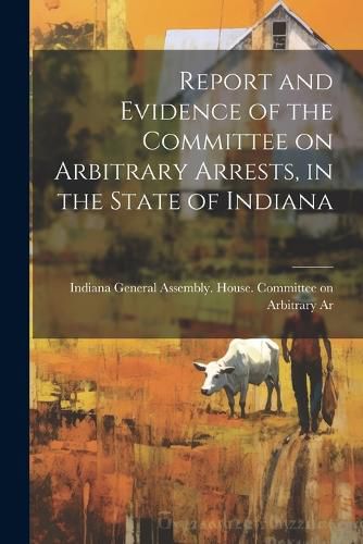 Cover image for Report and Evidence of the Committee on Arbitrary Arrests, in the State of Indiana
