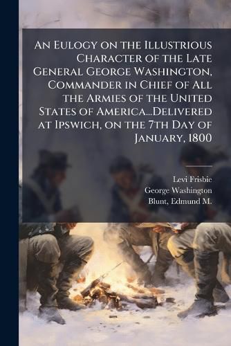 Cover image for An Eulogy on the Illustrious Character of the Late General George Washington, Commander in Chief of All the Armies of the United States of America...Delivered at Ipswich, on the 7th Day of January, 1800
