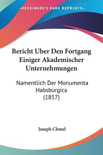 Cover image for Bericht Uber Den Fortgang Einiger Akademischer Unternehmungen: Namentlich Der Monumenta Habsburgica (1857)